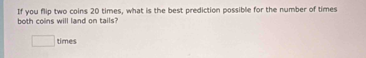 if you flip two coins 20 times, what is the best prediction possible for the number of times both coins will land on tails? times