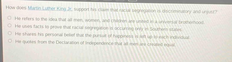 how does martin luther king jr. support his claim that racial segregation is discriminatory and unjust?\nhe refers to the idea that all men, women, and children are united in a universal brotherhood.\nhe uses facts to prove that racial segregation is occurring only in southern states.\nhe shares his personal belief that the pursuit of happiness is left up to each individual.\nhe quotes from the declaration of independence that all men are created equal.