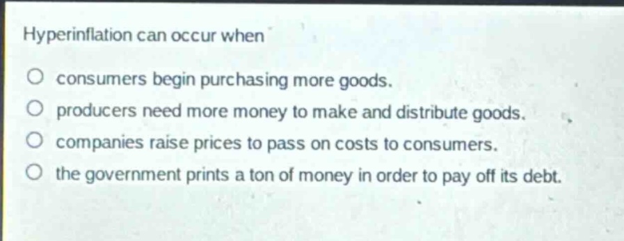 hyperinflation can occur when\no consumers begin purchasing more goods.\no producers need more money to make and distribute goods.\no companies raise prices to pass on costs to consumers.\no the government prints a ton of money in order to pay off its debt.
