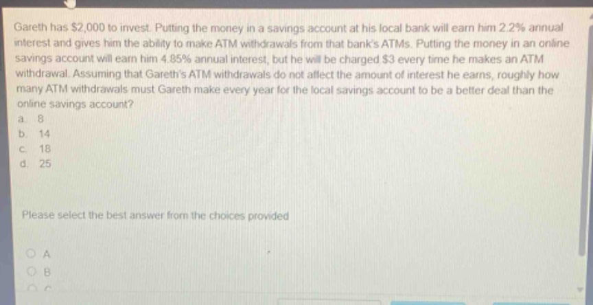 gareth has $2,000 to invest. putting the money in a savings account at his local bank will earn him 2.2% annual interest and gives him the ability to make atm withdrawals from that banks atms. putting the money in an online savings account will earn him 4.85% annual interest, but he will be charged $3 every time he makes an atm withdrawal. assuming that gareths atm withdrawals do not affect the amount of interest he earns, roughly how many atm withdrawals must gareth make every year for the local savings account to be a better deal than the online savings account? a. 8 b. 14 c. 18 d. 25 please select the best answer from the choices provided