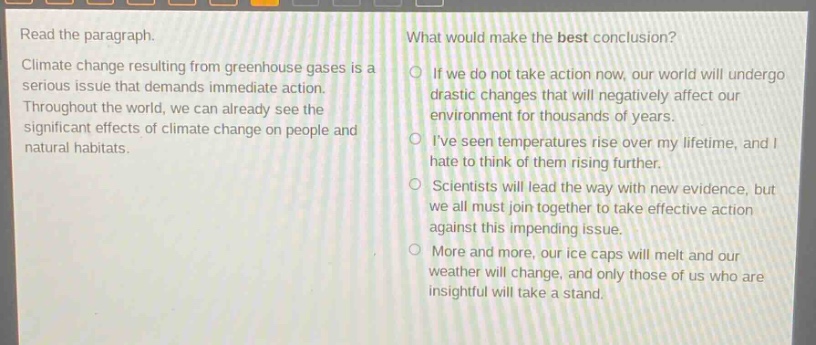 read the paragraph. climate change resulting from greenhouse gases is a serious issue that demands immediate action. throughout the world, we can already see the significant effects of climate change on people and natural habitats. what would make the best conclusion? if we do not take action now, our world will undergo drastic changes that will negatively affect our environment for thousands of years. ive seen temperatures rise over my lifetime, and i hate to think of them rising further. scientists will lead the way with new evidence, but we all must join together to take effective action against this impending issue. more and more, our ice caps will melt and our weather will change, and only those of us who are insightful will take a stand.