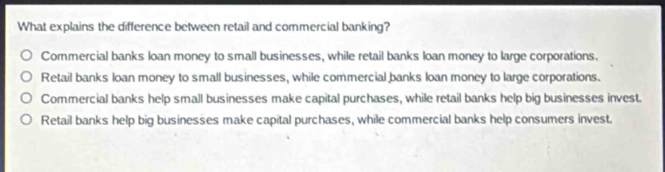 what explains the difference between retail and commercial banking?\no commercial banks loan money to small businesses, while retail banks loan money to large corporations.\no retail banks loan money to small businesses, while commercial banks loan money to large corporations.\no commercial banks help small businesses make capital purchases, while retail banks help big businesses invest.\no retail banks help big businesses make capital purchases, while commercial banks help consumers invest.