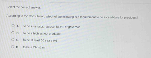 select the correct answer. according to the constitution, which of the following is a requirement to be a candidate for president? a. to be a senator, representative, or governor b. to be a high school graduate c. to be at least 35 years old d. to be a christian