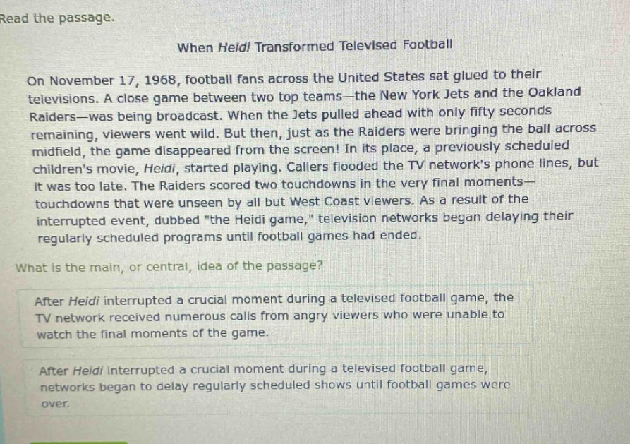 read the passage. when heidi transformed televised football on november 17, 1968, football fans across the united states sat glued to their televisions. a close game between two top teams—the new york jets and the oakland raiders—was being broadcast. when the jets pulled ahead with only fifty seconds remaining, viewers went wild. but then, just as the raiders were bringing the ball across midfield, the game disappeared from the screen! in its place, a previously scheduled childrens movie, heidi, started playing. callers flooded the tv networks phone lines, but it was too late. the raiders scored two touchdowns in the very final moments—touchdowns that were unseen by all but west coast viewers. as a result of the interrupted event, dubbed \the heidi game,\ television networks began delaying their regularly scheduled programs until football games had ended. what is the main, or central, idea of the passage? after heidi interrupted a crucial moment during a televised football game, the tv network received numerous calls from angry viewers who were unable to watch the final moments of the game. after heidi interrupted a crucial moment during a televised football game, networks began to delay regularly scheduled shows until football games were over.