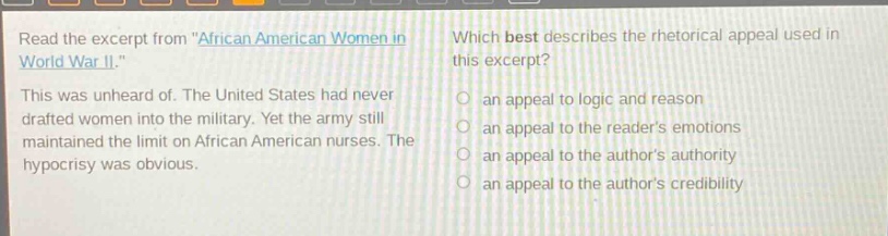 read the excerpt from \african american women in world war ii.\ this was unheard of. the united states had never drafted women into the military. yet the army still maintained the limit on african american nurses. the hypocrisy was obvious. which best describes the rhetorical appeal used in this excerpt? an appeal to logic and reason an appeal to the readers emotions an appeal to the authors authority an appeal to the authors credibility