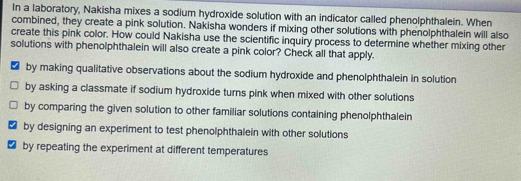 in a laboratory, nakisha mixes a sodium hydroxide solution with an indicator called phenolphthalein. when combined, they create a pink solution. nakisha wonders if mixing other solutions with phenolphthalein will also create this pink color. how could nakisha use the scientific inquiry process to determine whether mixing other solutions with phenolphthalein will also create a pink color? check all that apply. by making qualitative observations about the sodium hydroxide and phenolphthalein in solution by asking a classmate if sodium hydroxide turns pink when mixed with other solutions by comparing the given solution to other familiar solutions containing phenolphthalein by designing an experiment to test phenolphthalein with other solutions by repeating the experiment at different temperatures