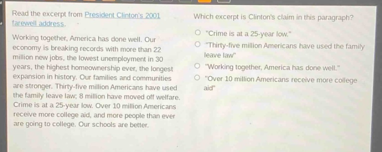 read the excerpt from president clintons 2001 farewell address. working together, america has done well. our economy is breaking records with more than 22 million new jobs, the lowest unemployment in 30 years, the highest homeownership ever, the longest expansion in history. our families and communities are stronger. thirty - five million americans have used the family leave law; 8 million have moved off welfare. crime is at a 25 - year low. over 10 million americans receive more college aid, and more people than ever are going to college. our schools are better. which excerpt is clintons claim in this paragraph? \crime is at a 25 - year low.\ \thirty - five million americans have used the family leave law\ \working together, america has done well.\ \over 10 million americans receive more college aid\
