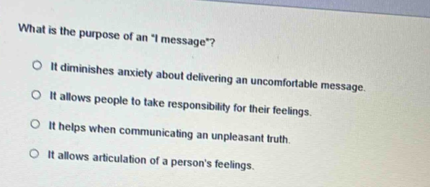 what is the purpose of an \i message\? it diminishes anxiety about delivering an uncomfortable message. it allows people to take responsibility for their feelings. it helps when communicating an unpleasant truth. it allows articulation of a persons feelings.