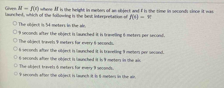 given h = f(t) where h is the height in meters of an object and t is the time in seconds since it was launched, which of the following is the best interpretation of f(6) = 9? the object is 54 meters in the air. 9 seconds after the object is launched it is traveling 6 meters per second. the object travels 9 meters for every 6 seconds. 6 seconds after the object is launched it is traveling 9 meters per second. 6 seconds after the object is launched it is 9 meters in the air. the object travels 6 meters for every 9 seconds. 9 seconds after the object is launch it is 6 meters in the air.