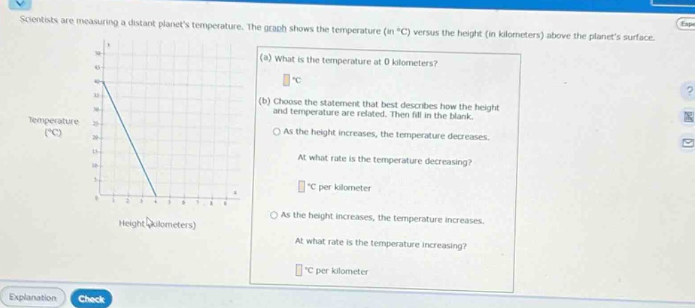 scientists are measuring a distant planets temperature. the graph shows the temperature (in °c) versus the height (in kilometers) above the planets surface. (a) what is the temperature at 0 kilometers? °c (b) choose the statement that best describes how the height and temperature are related. then fill in the blank. o as the height increases, the temperature decreases. at what rate is the temperature decreasing? °c per kilometer o as the height increases, the temperature increases. at what rate is the temperature increasing? °c per kilometer
