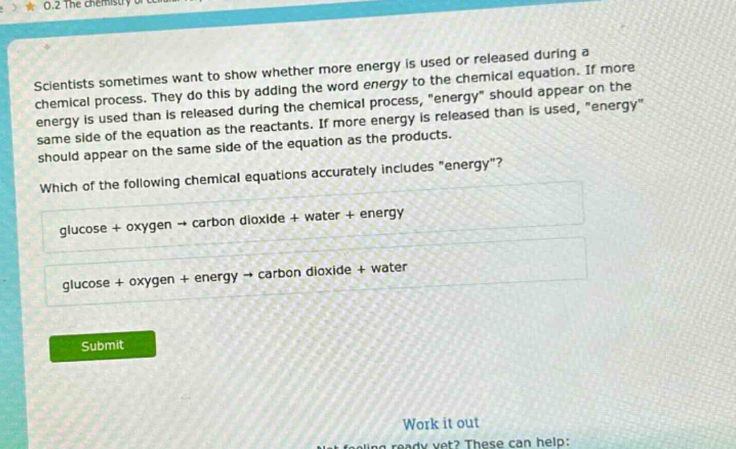 scientists sometimes want to show whether more energy is used or released during a chemical process. they do this by adding the word energy to the chemical equation. if more energy is used than is released during the chemical process, \energy\ should appear on the same side of the equation as the reactants. if more energy is released than is used, \energy\ should appear on the same side of the equation as the products. which of the following chemical equations accurately includes \energy\? glucose + oxygen → carbon dioxide + water + energy glucose + oxygen + energy → carbon dioxide + water