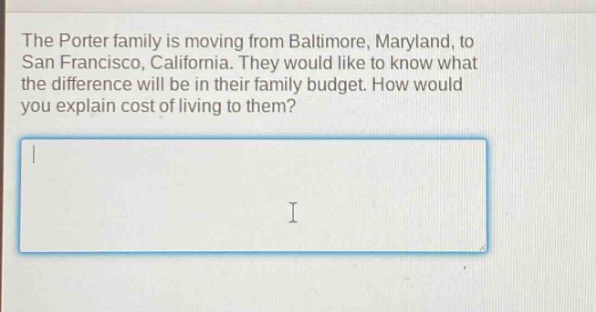the porter family is moving from baltimore, maryland, to san francisco, california. they would like to know what the difference will be in their family budget. how would you explain cost of living to them?