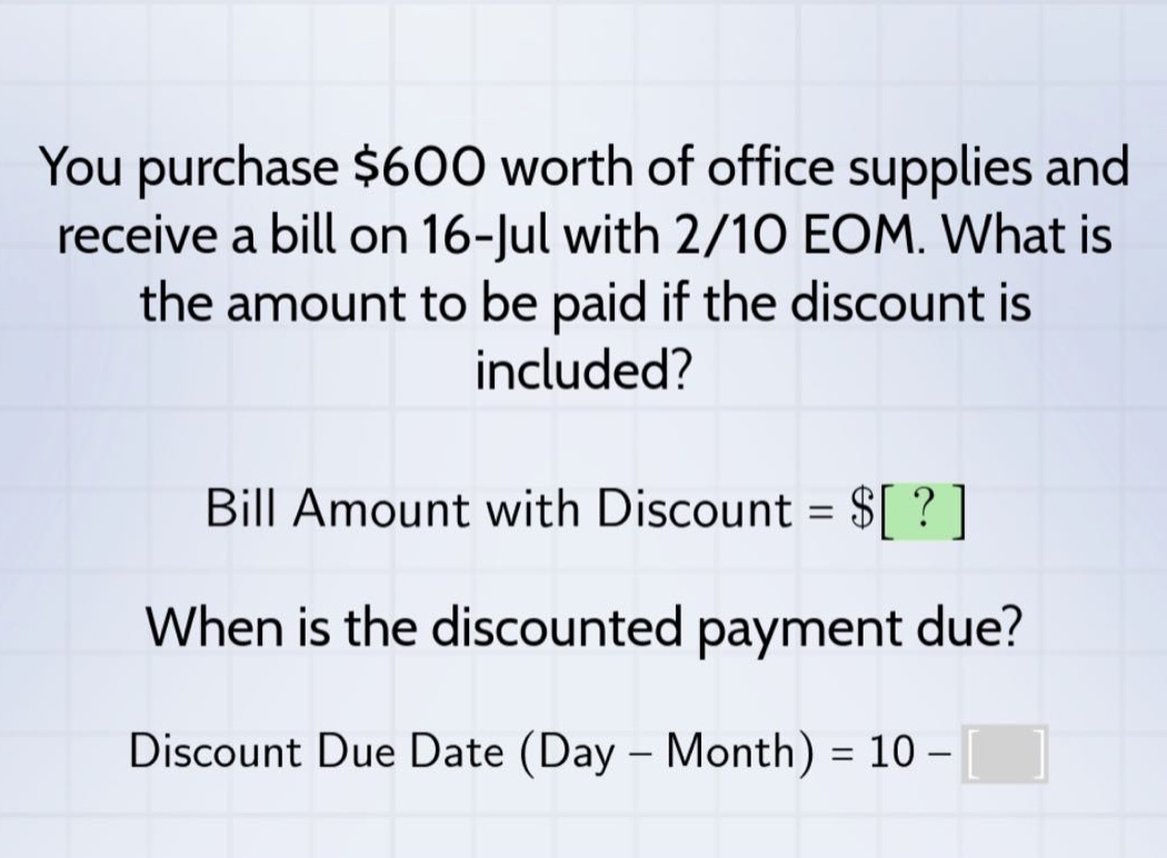 you purchase $600 worth of office supplies and receive a bill on 16 - jul with 2/10 eom. what is the amount to be paid if the discount is included? bill amount with discount = $? when is the discounted payment due? discount due date (day - month) = 10 -