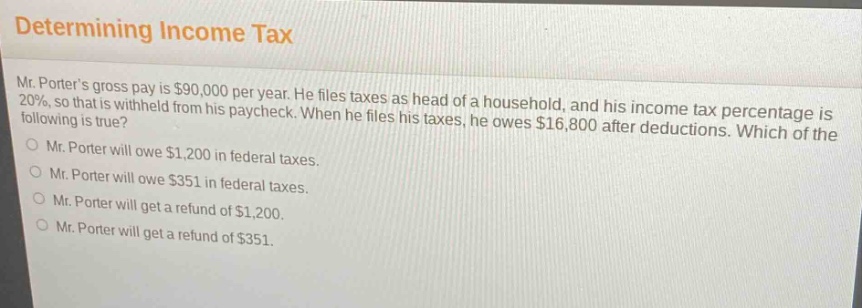 determining income tax mr. porters gross pay is $90,000 per year. he files taxes as head of a household, and his income - tax percentage is 20%, so that is withheld from his paycheck. when he files his taxes, he owes $16,800 after deductions. which of the following is true? mr. porter will owe $1,200 in federal taxes. mr. porter will owe $351 in federal taxes. mr. porter will get a refund of $1,200. mr. porter will get a refund of $351.