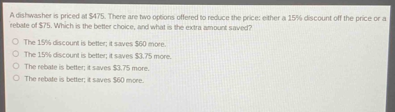 a dishwasher is priced at $475. there are two options offered to reduce the price: either a 15% discount off the price or a rebate of $75. which is the better choice, and what is the extra amount saved? the 15% discount is better; it saves $60 more. the 15% discount is better; it saves $3.75 more. the rebate is better; it saves $3.75 more. the rebate is better; it saves $60 more.