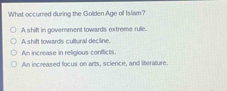 what occurred during the golden age of islam?\na shift in government towards extreme rule.\na shift towards cultural decline.\nan increase in religious conflicts.\nan increased focus on arts, science, and literature.