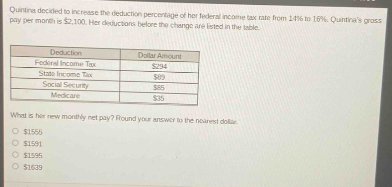 quintina decided to increase the deduction percentage of her federal income tax rate from 14% to 16%. quintinas gross pay per month is $2,100. her deductions before the change are listed in the table. deduction dollar amount federal income tax $294 state income tax $89 social security $85 medicare $35 what is her new monthly net pay? round your answer to the nearest dollar. $1555 $1591 $1595 $1639