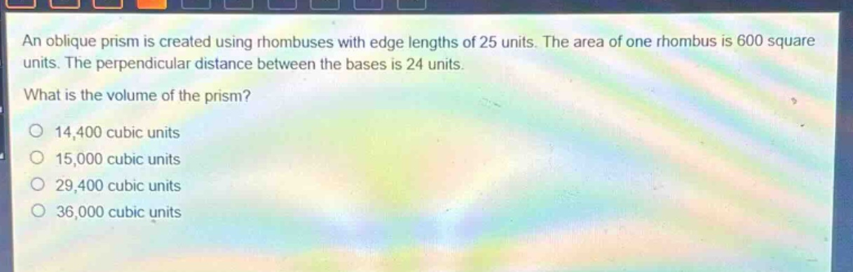 an oblique prism is created using rhombuses with edge lengths of 25 units. the area of one rhombus is 600 square units. the perpendicular distance between the bases is 24 units. what is the volume of the prism? 14,400 cubic units 15,000 cubic units 29,400 cubic units 36,000 cubic units