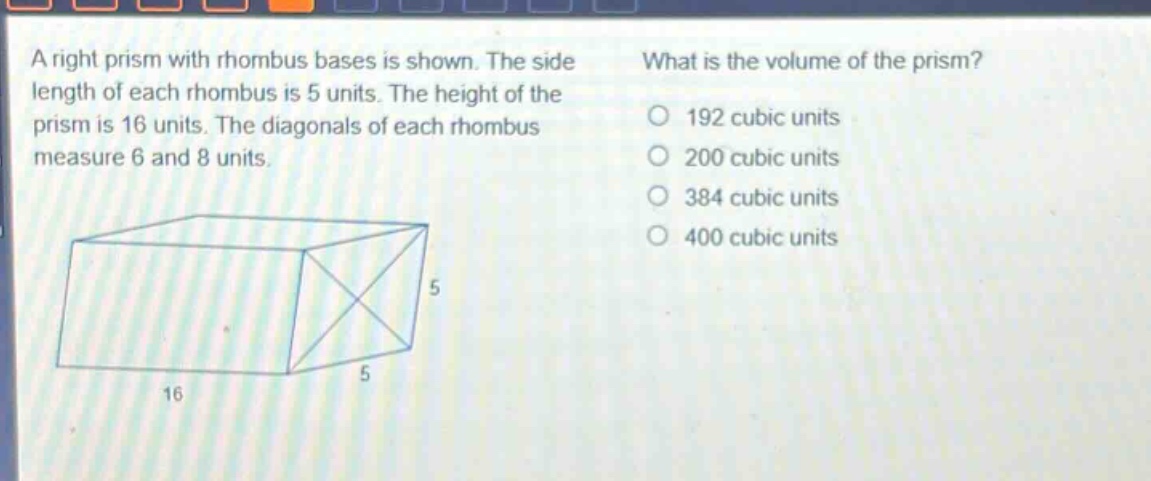 a right prism with rhombus bases is shown. the side length of each rhombus is 5 units. the height of the prism is 16 units. the diagonals of each rhombus measure 6 and 8 units. what is the volume of the prism? 192 cubic units 200 cubic units 384 cubic units 400 cubic units