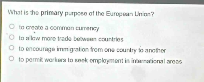 what is the primary purpose of the european union?\n to create a common currency\n to allow more trade between countries\n to encourage immigration from one country to another\n to permit workers to seek employment in international areas
