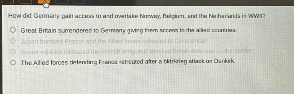 how did germany gain access to and overtake norway, belgium, and the netherlands in wwii?\no great britain surrendered to germany giving them access to the allied countries.\no japan bombed france and the allied forces retreated to great britain.\no soviet soldiers infiltrated the french army and attacked british defenses on the border.\no the allied forces defending france retreated after a blitzkrieg attack on dunkirk.