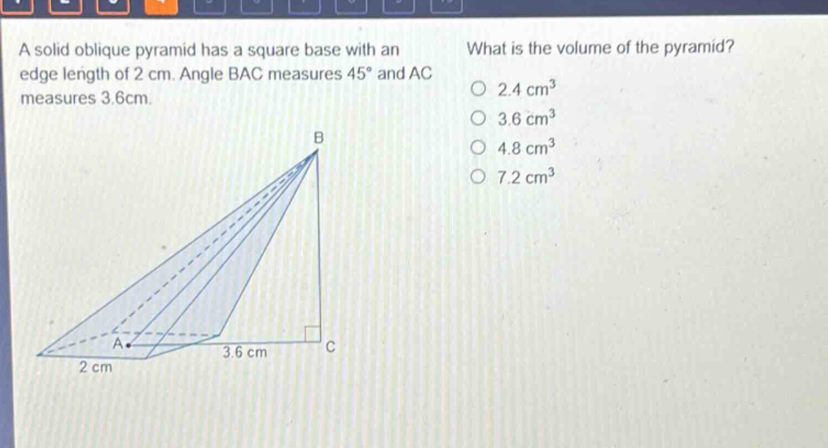 a solid oblique pyramid has a square base with an edge length of 2 cm. angle bac measures 45° and ac measures 3.6cm. what is the volume of the pyramid? 2.4 cm³ 3.6 cm³ 4.8 cm³ 7.2 cm³