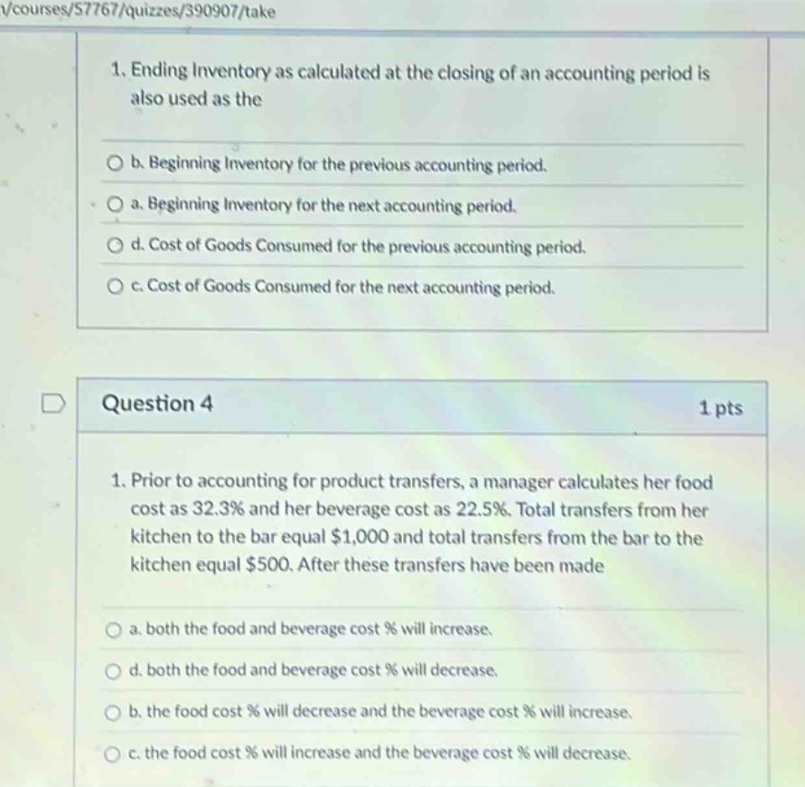 1. ending inventory as calculated at the closing of an accounting period is also used as the \no b. beginning inventory for the previous accounting period.\no a. beginning inventory for the next accounting period.\no d. cost of goods consumed for the previous accounting period.\no c. cost of goods consumed for the next accounting period.\nquestion 4\n1 pts\n1. prior to accounting for product transfers, a manager calculates her food cost as 32.3% and her beverage cost as 22.5%. total transfers from her kitchen to the bar equal $1,000 and total transfers from the bar to the kitchen equal $500. after these transfers have been made\no a. both the food and beverage cost % will increase.\no d. both the food and beverage cost % will decrease.\no b. the food cost % will decrease and the beverage cost % will increase.\no c. the food cost % will increase and the beverage cost % will decrease.