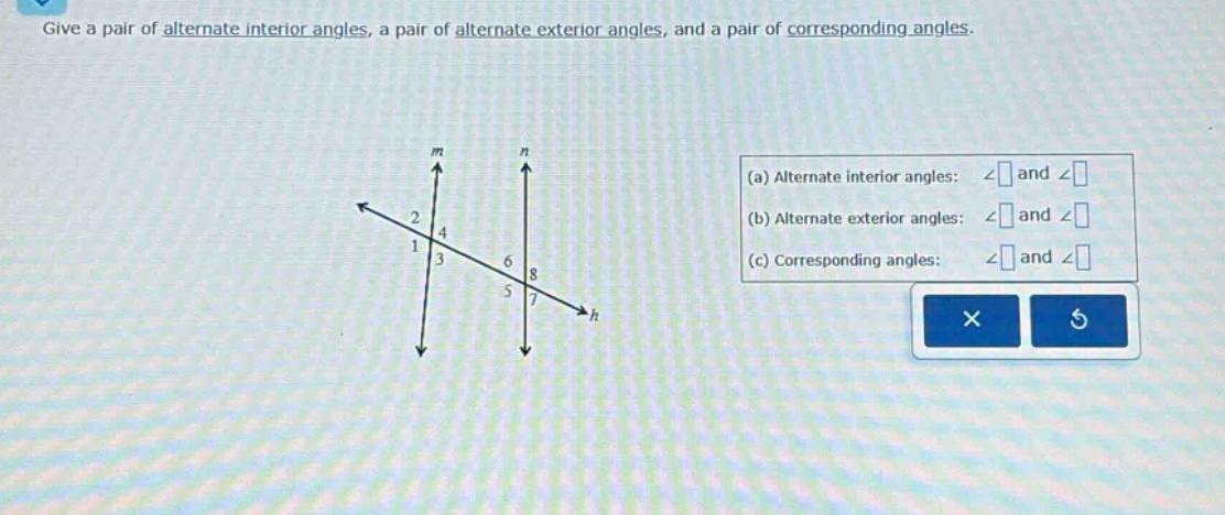 give a pair of alternate interior angles, a pair of alternate exterior angles, and a pair of corresponding angles. (a) alternate interior angles: ∠ and ∠ (b) alternate exterior angles: ∠ and ∠ (c) corresponding angles: ∠ and ∠