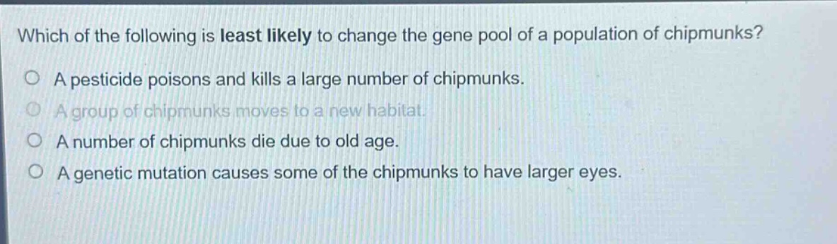 which of the following is least likely to change the gene pool of a population of chipmunks? a pesticide poisons and kills a large number of chipmunks. a group of chipmunks moves to a new habitat. a number of chipmunks die due to old age. a genetic mutation causes some of the chipmunks to have larger eyes.