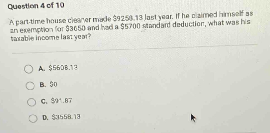 question 4 of 10 a part - time house cleaner made $9258.13 last year. if he claimed himself as an exemption for $3650 and had a $5700 standard deduction, what was his taxable income last year? a. $5608.13 b. $0 c. $91.87 d. $3558.13