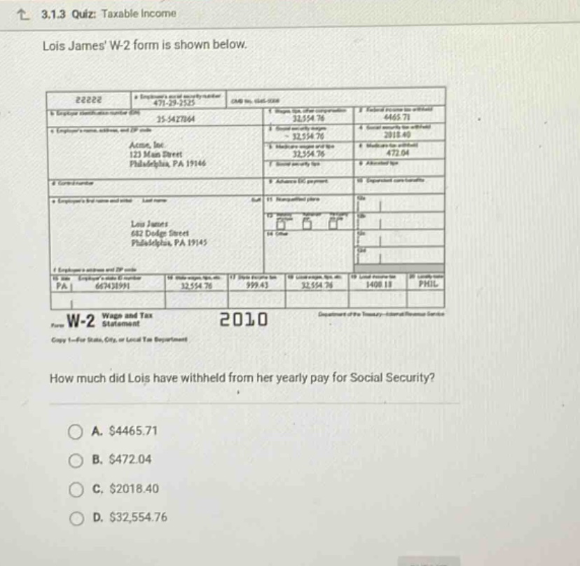 3.1.3 quiz: taxable income lois james w - 2 form is shown below. how much did lois have withheld from her yearly pay for social security? a. $4465.71 b. $472.04 c. $2018.40 d. $32,554.76