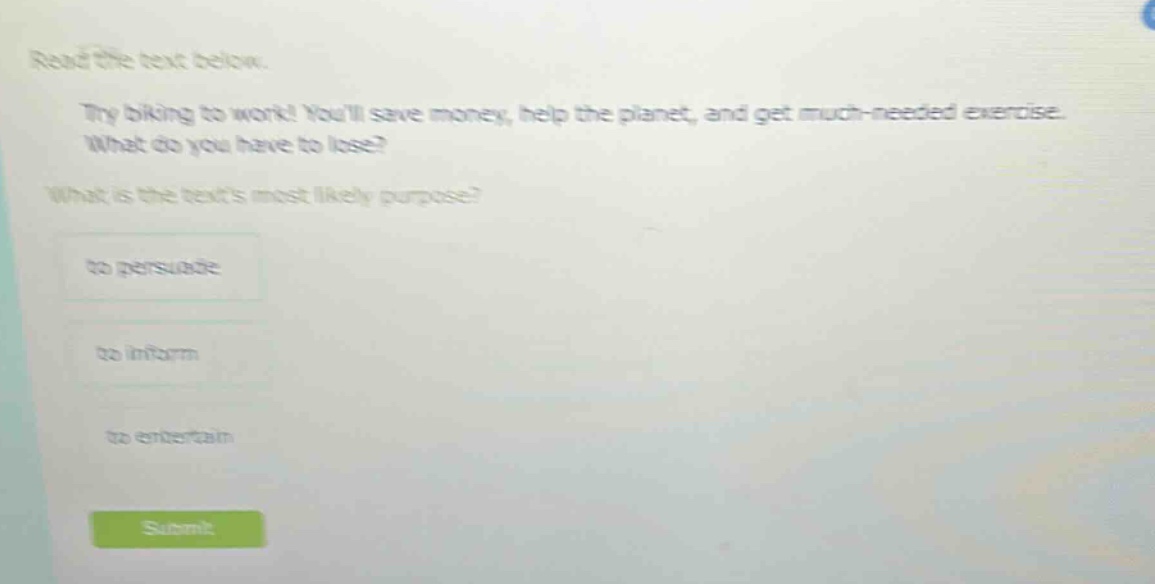 read the text below. try biking to work! youll save money, help the planet, and get much - needed exercise. what do you have to lose? what is the texts most likely purpose? to persuade to inform to entertain