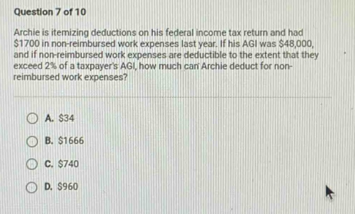 question 7 of 10\narchie is itemizing deductions on his federal income tax return and had $1700 in non - reimbursed work expenses last year. if his agi was $48,000, and if non - reimbursed work expenses are deductible to the extent that they exceed 2% of a taxpayers agi, how much can archie deduct for non - reimbursed work expenses?\n\na. $34\nb. $1666\nc. $740\nd. $960