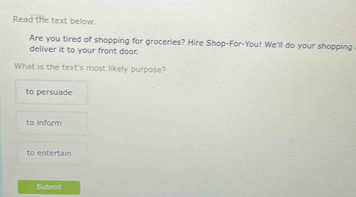 read the text below. are you tired of shopping for groceries? hire shop-for-you! well do your shopping deliver it to your front door. what is the texts most likely purpose? to persuade to inform to entertain