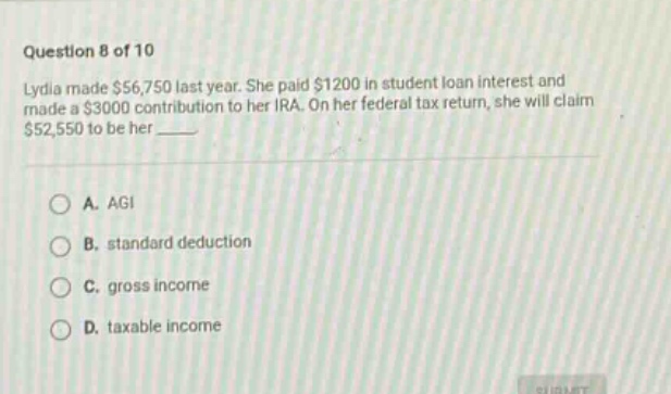question 8 of 10\nlydia made $56,750 last year. she paid $1200 in student loan interest and made a $3000 contribution to her ira. on her federal tax return, she will claim $52,550 to be her \n\na. agi\n\nb. standard deduction\n\nc. gross income\n\nd. taxable income