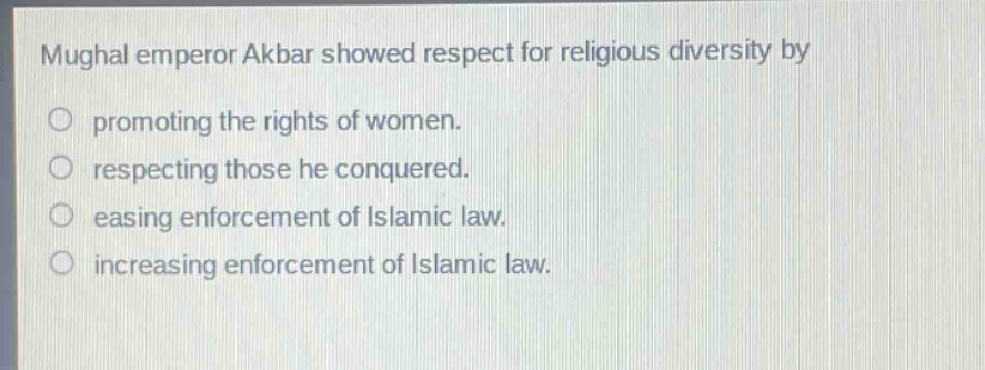 mughal emperor akbar showed respect for religious diversity by\npromoting the rights of women.\nrespecting those he conquered.\neasing enforcement of islamic law.\nincreasing enforcement of islamic law.