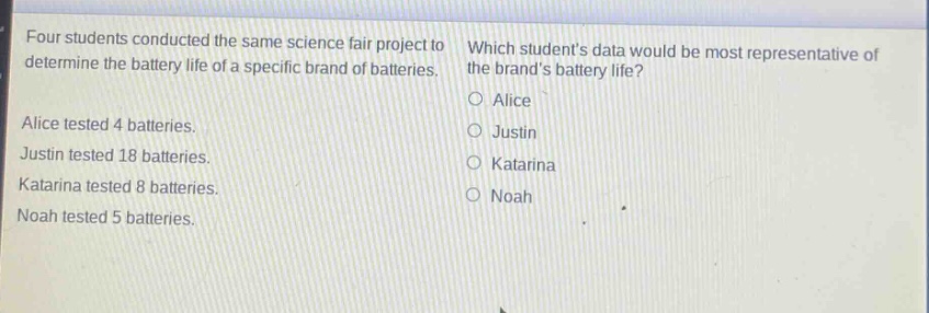 four students conducted the same science fair project to determine the battery life of a specific brand of batteries. which students data would be most representative of the brands battery life? alice tested 4 batteries. justin tested 18 batteries. katarina tested 8 batteries. noah tested 5 batteries. o alice o justin o katarina o noah