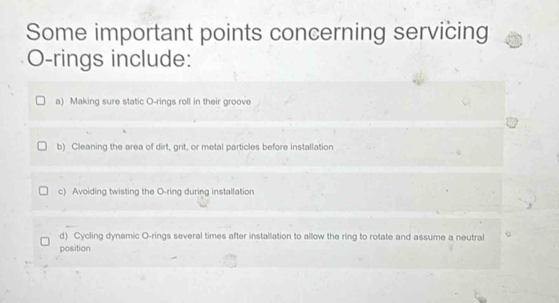 some important points concerning servicing o - rings include: a) making sure static o - rings roll in their groove b) cleaning the area of dirt, grit, or metal particles before installation c) avoiding twisting the o - ring during installation d) cycling dynamic o - rings several times after installation to allow the ring to rotate and assume a neutral position