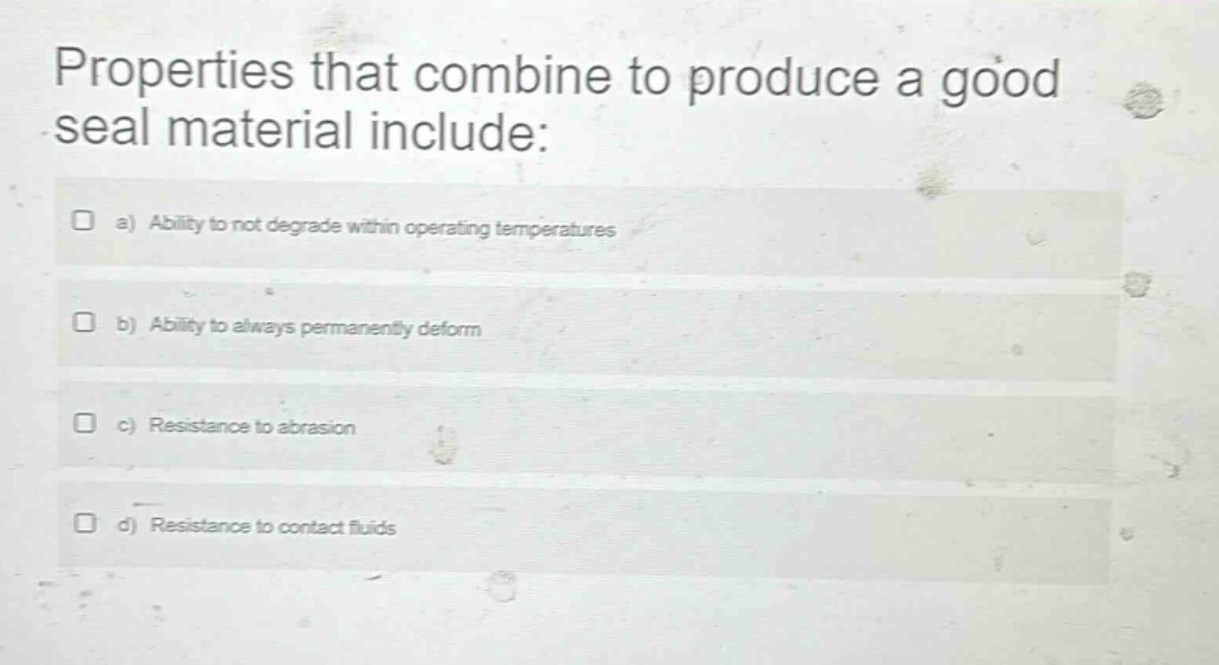 properties that combine to produce a good seal material include: a) ability to not degrade within operating temperatures b) ability to always permanently deform c) resistance to abrasion d) resistance to contact fluids