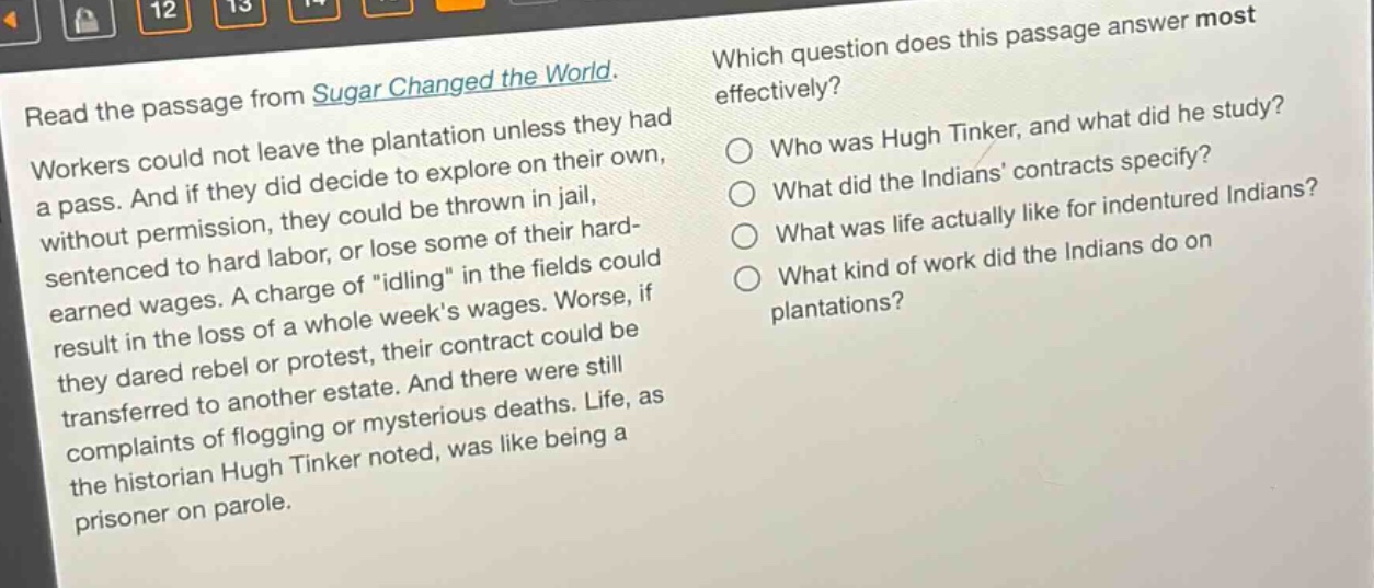 read the passage from sugar changed the world. workers could not leave the plantation unless they had a pass. and if they did decide to explore on their own, without permission, they could be thrown in jail, sentenced to hard labor, or lose some of their hard - earned wages. a charge of \idling\ in the fields could result in the loss of a whole weeks wages. worse, if they dared rebel or protest, their contract could be transferred to another estate. and there were still complaints of flogging or mysterious deaths. life, as the historian hugh tinker noted, was like being a prisoner on parole. which question does this passage answer most effectively? who was hugh tinker, and what did he study? what did the indians contracts specify? what was life actually like for indentured indians? what kind of work did the indians do on plantations?