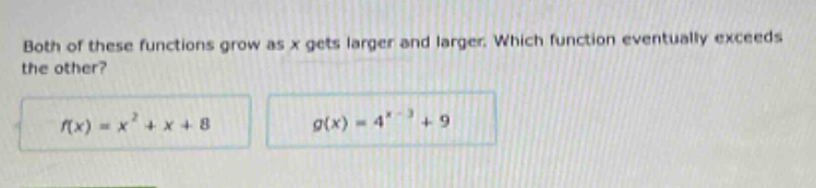 both of these functions grow as x gets larger and larger. which function eventually exceeds the other? f(x)=x² + x + 8 g(x)=4^(x - 3)+9