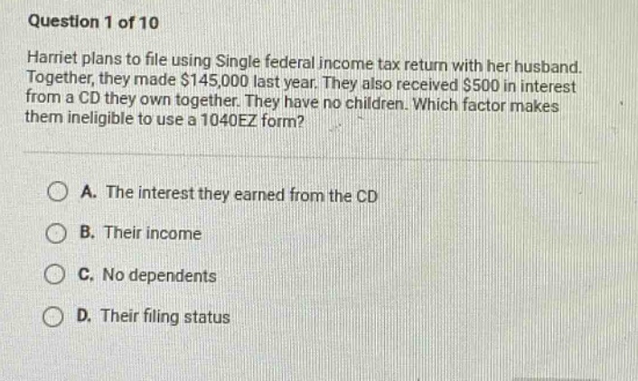 question 1 of 10\nharriet plans to file using single federal income tax return with her husband. together, they made $145,000 last year. they also received $500 in interest from a cd they own together. they have no children. which factor makes them ineligible to use a 1040ez form?\n\na. the interest they earned from the cd\nb. their income\nc. no dependents\nd. their filing status