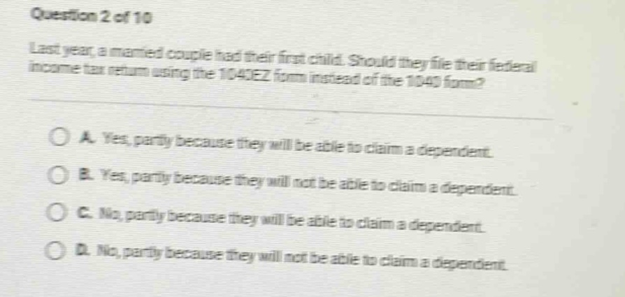 question 2 of 10\nlast year, a married couple had their first child. should they file their federal income - tax return using the 1040ez form instead of the 1040 form?\n\na. yes, partly because they will be able to claim a dependent.\nb. yes, partly because they will not be able to claim a dependent.\nc. no, partly because they will be able to claim a dependent.\nd. no, partly because they will not be able to claim a dependent.