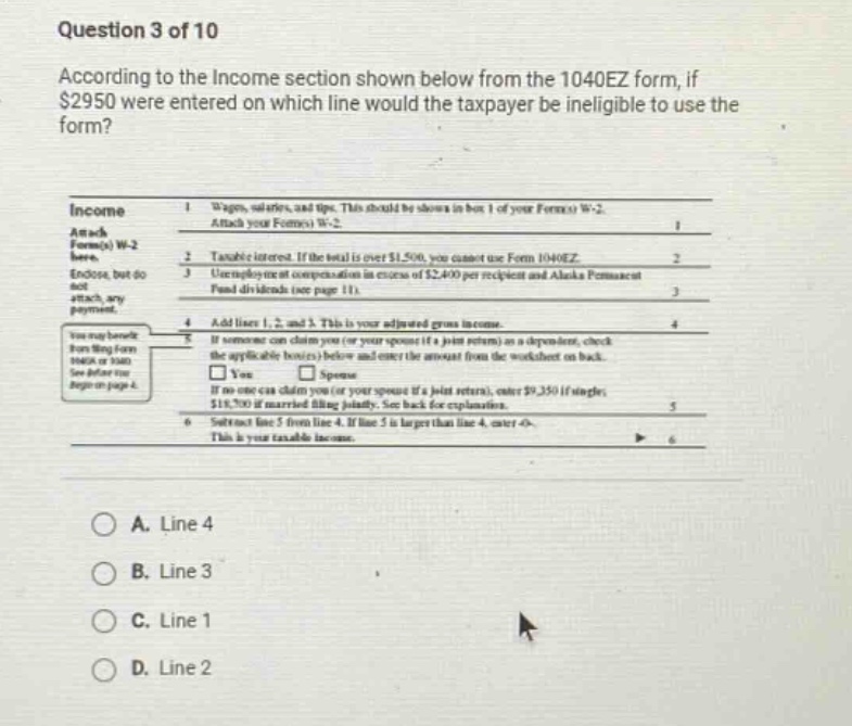 question 3 of 10 according to the income section shown below from the 1040ez form, if $2950 were entered on which line would the taxpayer be ineligible to use the form? income 1 wages, salaries, and tips. this should be shown in box 1 of your form(s) w - 2. attach your form(s) w - 2. 2 taxable interest. if the total is over $1,500, you cannot use form 1040ez. 3 unemployment compensation in excess of $2,400 per recipient and alaska permanent fund dividends (see page 11). 4 add lines 1, 2, and 3. this is your adjusted gross income. 5 if someone can claim you (or your spouse if a joint return) as a dependent, check the applicable box(es) below and enter the amount from the worksheet on back. $18,750 if married filing jointly. see back for explanation. if no one can claim you (or your spouse if a joint return), enter $9,350 if single; 6 subtract line 5 from line 4. if line 5 is larger than line 4, enter 0. this is your taxable income. a. line 4 b. line 3 c. line 1 d. line 2