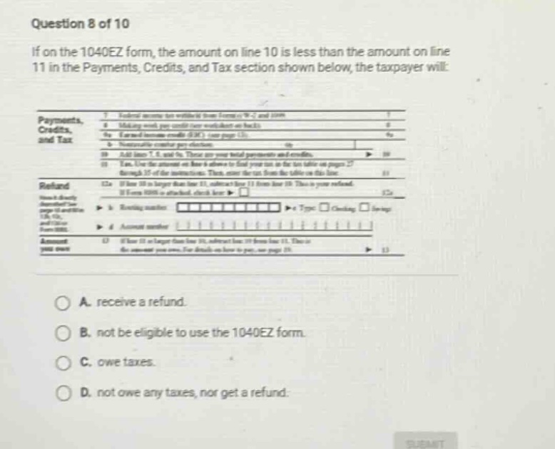 question 8 of 10\nif on the 1040ez form, the amount on line 10 is less than the amount on line 11 in the payments, credits, and tax section shown below, the taxpayer will:\npayments,\ncredits,\nand tax\n7 federal income tax withheld from form(s) w - 2 and 1099.\n8 making work pay credit (see worksheet on back).\n8a earned income credit (eic) (see page 15).\n9 nontaxable combat pay election.\n10 add lines 7, 8, and 9a. these are your total payments and credits.\n11 enter the amount from line 43 on form 1040ez. this is your tax.\n12 if line 10 is larger than line 11, subtract line 11 from line 10. this is your refund.\nrefund\ndirect deposit\nif you want your refund directly deposited, check here \ntype \nchecking \nsavings\n12a \n12b routing number \n12c account number \n13 if line 11 is larger than line 10, subtract line 10 from line 11. this is \nthe amount you owe. see details on - line to - pay on page 15.\namount \nyou owe\na. receive a refund.\nb. not be eligible to use the 1040ez form.\nc. owe taxes.\nd. not owe any taxes, nor get a refund.