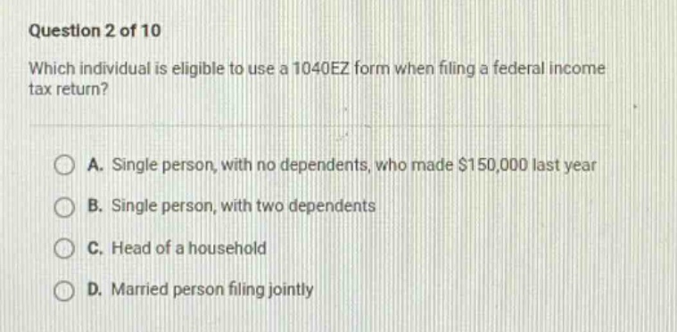question 2 of 10 which individual is eligible to use a 1040ez form when filing a federal income tax return? a. single person, with no dependents, who made $150,000 last year b. single person, with two dependents c. head of a household d. married person filing jointly