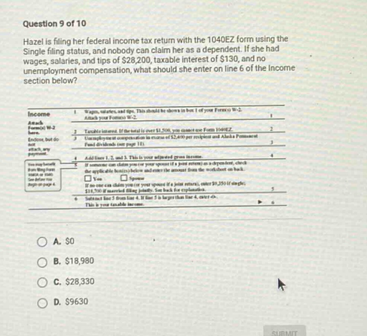 question 9 of 10 hazel is filing her federal income tax return with the 1040ez form using the single filing status, and nobody can claim her as a dependent. if she had wages, salaries, and tips of $28,200, taxable interest of $130, and no unemployment compensation, what should she enter on line 6 of the income section below? income 1. wages, salaries, and tips. this should be shown in box 1 of form(s) w - 2. attach your form(s) w - 2. 2. taxable interest. if the total is over $1,500, you must use form 1040ez. 3. unemployment compensation (up to $2,400 per recipient) and alaska permanent fund dividends (see page 11). 4. add lines 1, 2, and 3. this is your adjusted gross income. 5. if someone can claim you or your spouse (if a joint return) as a dependent, check the applicable box(es) below and enter the amount from the worksheet on back. spouse if no one can claim you or your spouse (if a joint return), check here. if single, enter $5,700; if married filing jointly, see back for explanation. 6. subtract line 5 from line 4. if line 5 is larger than line 4, enter 0. this is your taxable income. a. $0 b. $18,980 c. $28,330 d. $9630