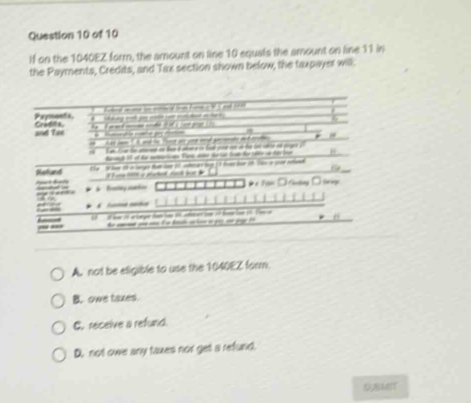question 10 of 10 if on the 1040ez form, the amount on line 10 equals the amount on line 11 in the payments, credits, and tax section shown below, the taxpayer will. a. not be eligible to use the 1040ez form. b. owe taxes. c. receive a refund. d. not owe any taxes nor get a refund.