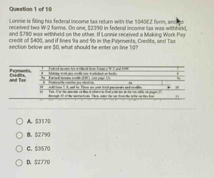 question 1 of 10 lonnie is filing his federal income tax return with the 1040ez form, and he received two w - 2 forms. on one, $2390 in federal income tax was withheld, and $780 was withheld on the other. if lonnie received a making work pay credit of $400, and if lines 9a and 9b in the payments, credits, and tax section below are $0, what should he enter on line 10? payments, credits, and tax 7 federal income tax withheld from forms w - 2 and 1099 8 making work pay credit (see worksheet on back) 9a earned income credit (eic) (see page 13) 9b nontaxable combat pay election 10 add lines 7, 8, and 9a. these are your total payments and credits. 11 tax. use the answer on line 6 above to find your tax in the tax table on pages 27 through 35 of the instructions. then, enter the tax from the table on this line a. $3170 b. $2790 c. $3570 d. $2770