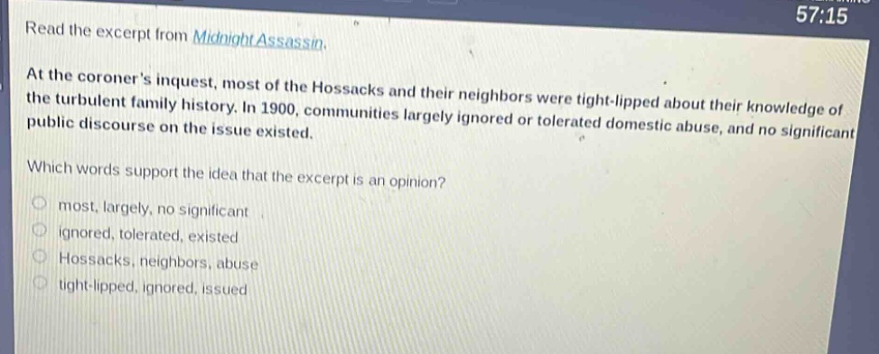 read the excerpt from midnight assassin. at the coroners inquest, most of the hossacks and their neighbors were tight - lipped about their knowledge of the turbulent family history. in 1900, communities largely ignored or tolerated domestic abuse, and no significant public discourse on the issue existed. which words support the idea that the excerpt is an opinion? most, largely, no significant ignored, tolerated, existed hossacks, neighbors, abuse tight - lipped, ignored, issued